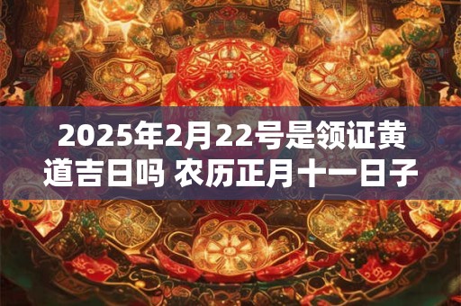 2025年2月22号是领证黄道吉日吗 农历正月十一日子好吗