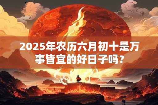 2025年农历六月初十是万事皆宜的好日子吗? 2025年农历六月初十是万事皆宜的好日子吗?