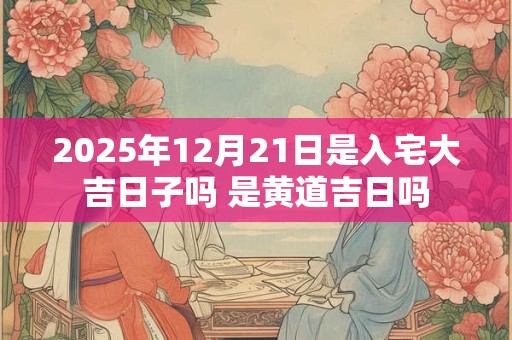 2025年12月21日是入宅大吉日子吗 是黄道吉日吗
