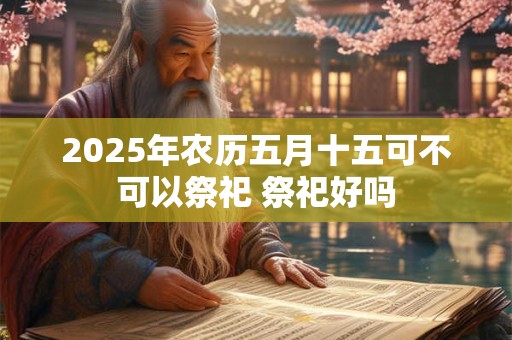 2025年农历五月十五可不可以祭祀 祭祀好吗 2025年农历五月十五可不可以祭祀 祭祀好吗