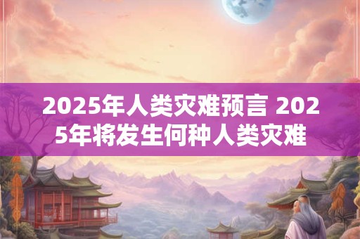 2025年人类灾难预言 2025年将发生何种人类灾难