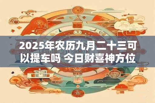 2025年农历九月二十三可以提车吗 今日财喜神方位