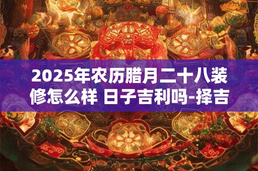 2025年农历腊月二十八装修怎么样 日子吉利吗-择吉日网
