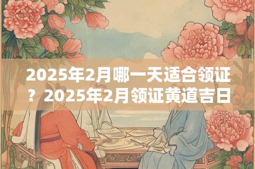 2025年2月哪一天适合领证？2025年2月领证黄道吉日
