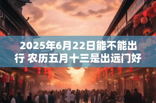 2025年6月22日能不能出行 农历五月十三是出远门好日子吗