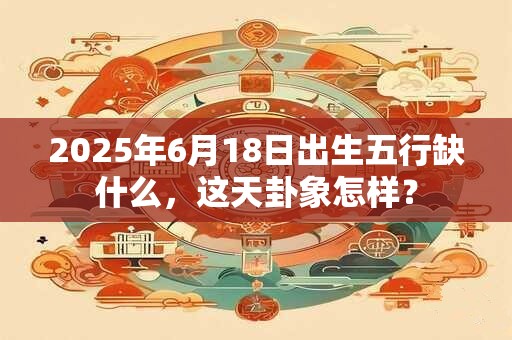 2025年6月18日出生五行缺什么，这天卦象怎样？