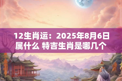 12生肖运：2025年8月6日属什么 特吉生肖是哪几个