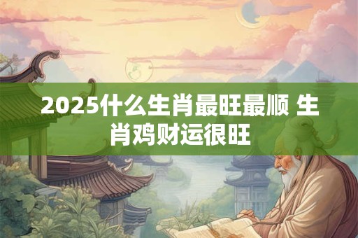 2025什么生肖最旺最顺 生肖鸡财运很旺