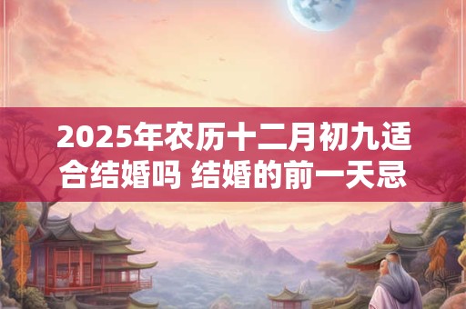 2025年农历十二月初九适合结婚吗 结婚的前一天忌讳什么 2025年农历十二月初九适合结婚吗 结婚的前一天忌讳什么