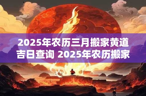 2025年农历三月搬家黄道吉日查询 2025年农历搬家黄道吉日是哪天
