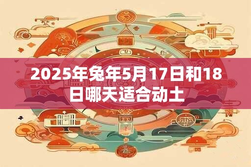 2025年兔年5月17日和18日哪天适合动土