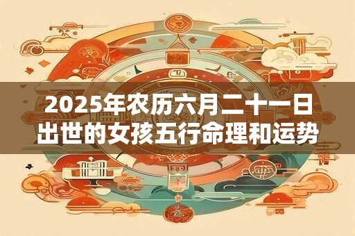 2025年农历六月二十一日出世的女孩五行命理和运势详解