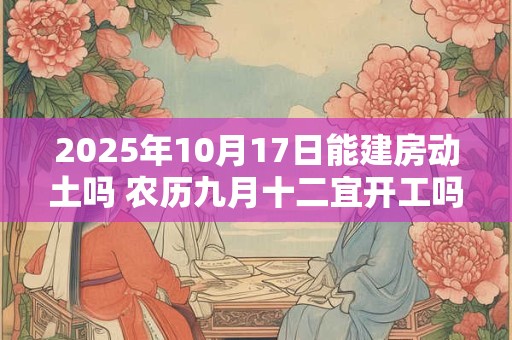 2025年10月17日能建房动土吗 农历九月十二宜开工吗