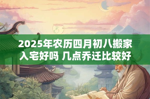 2025年农历四月初八搬家入宅好吗 几点乔迁比较好