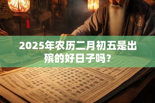 2025年农历二月初五是出殡的好日子吗? 2025年农历二月初五是出殡的好日子吗?