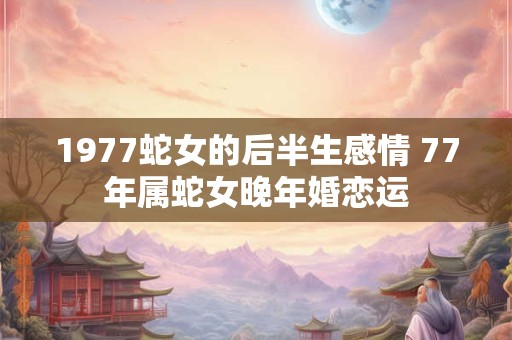 1977蛇女的后半生感情 77年属蛇女晚年婚恋运