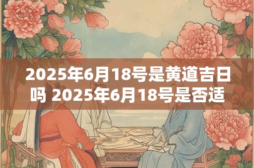 2025年6月18号是黄道吉日吗 2025年6月18号是否适宜结婚