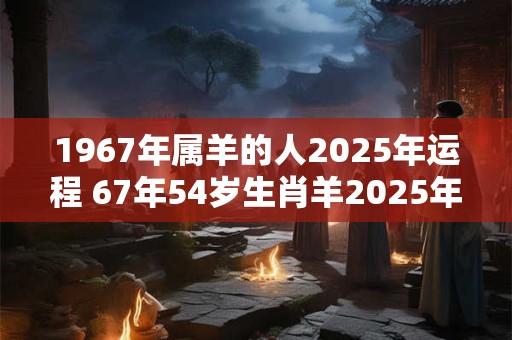 1967年属羊的人2025年运程 67年54岁生肖羊2025年运势 1967年属羊的人2025年运程 67年54岁生肖羊2025年运势