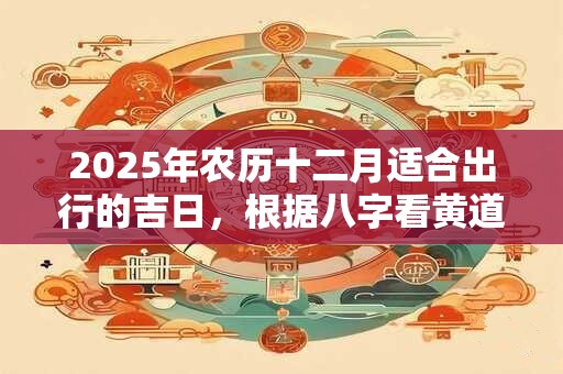 2025年农历十二月适合出行的吉日，根据八字看黄道吉日