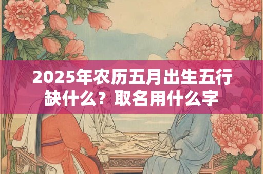 2025年农历五月出生五行缺什么？取名用什么字