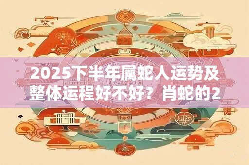 2025下半年属蛇人运势及整体运程好不好？肖蛇的2025下半年运气好吗
