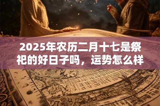2025年农历二月十七是祭祀的好日子吗，运势怎么样？
