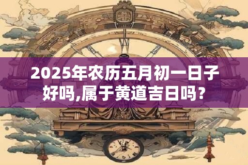 2025年农历五月初一日子好吗,属于黄道吉日吗？