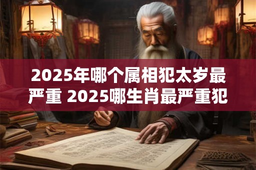 2025年哪个属相犯太岁最严重 2025哪生肖最严重犯太岁