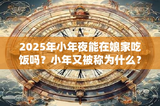 2025年小年夜能在娘家吃饭吗？小年又被称为什么？