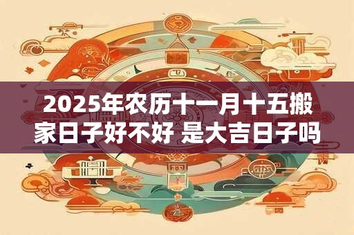 2025年农历十一月十五搬家日子好不好 是大吉日子吗