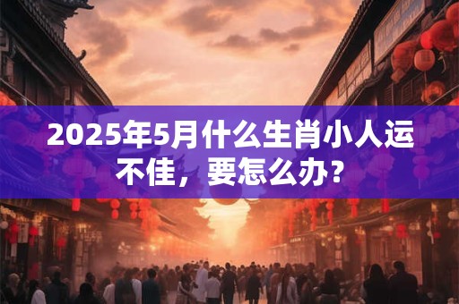 2025年5月什么生肖小人运不佳，要怎么办？