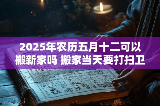 2025年农历五月十二可以搬新家吗 搬家当天要打扫卫生吗 2025年农历五月十二可以搬新家吗 搬家当天要打扫卫生吗
