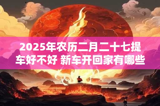 2025年农历二月二十七提车好不好 新车开回家有哪些忌讳 2025年农历二月二十七提车好不好 新车开回家有哪些忌讳