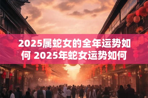 2025属蛇女的全年运势如何 2025年蛇女运势如何