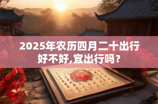 2025年农历四月二十出行好不好,宜出行吗？