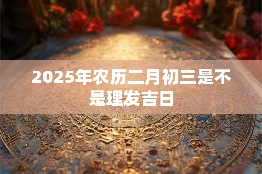 2025年农历二月初三是不是理发吉日