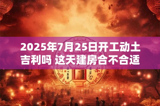 2025年7月25日开工动土吉利吗 这天建房合不合适