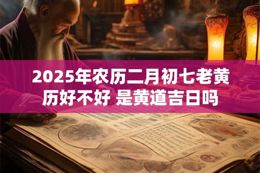 2025年农历二月初七老黄历好不好 是黄道吉日吗