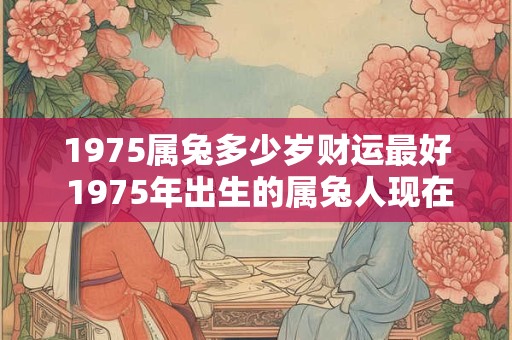 1975属兔多少岁财运最好 1975年出生的属兔人现在多少岁其财运现在处于哪个阶段最好 1975属兔多少岁财运最好 1975年出生的属兔人现在多少岁其财运现在处于哪个阶段最好