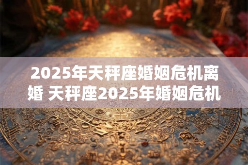 2025年天秤座婚姻危机离婚 天秤座2025年婚姻危机是否离婚