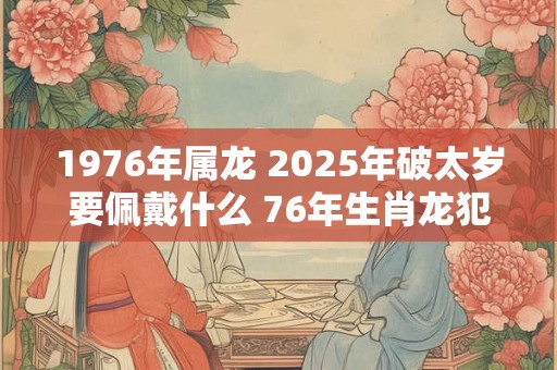 1976年属龙 2025年破太岁要佩戴什么 76年生肖龙犯太岁怎么化解 1976年属龙 2025年破太岁要佩戴什么 76年生肖龙犯太岁怎么化解
