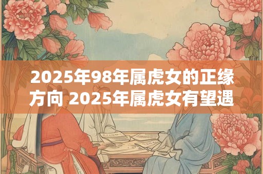 2025年98年属虎女的正缘方向 2025年属虎女有望遇到正缘其恋爱方向可能是什么
