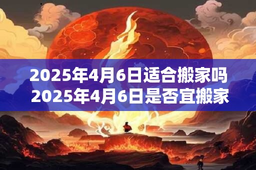 2025年4月6日适合搬家吗 2025年4月6日是否宜搬家