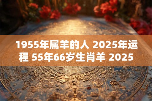 1955年属羊的人 2025年运程 55年66岁生肖羊 2025年运势
