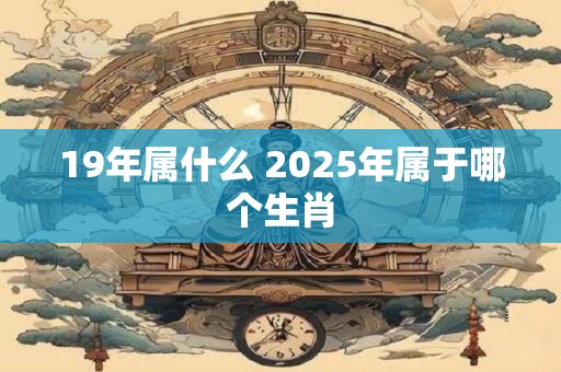 19年属什么 2025年属于哪个生肖