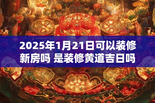 2025年1月21日可以装修新房吗 是装修黄道吉日吗