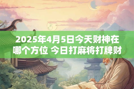 2025年4月5日今天财神在哪个方位 今日打麻将打牌财运方位