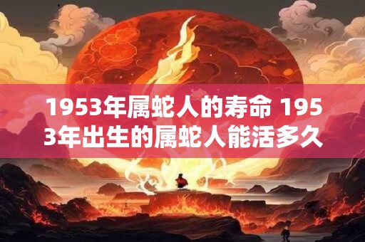 1953年属蛇人的寿命 1953年出生的属蛇人能活多久 1953年属蛇人的寿命 1953年出生的属蛇人能活多久