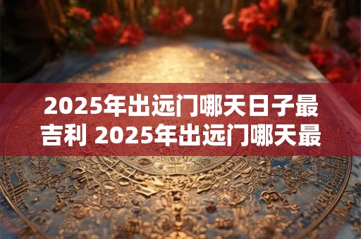 2025年出远门哪天日子最吉利 2025年出远门哪天最吉利