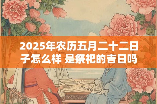 2025年农历五月二十二日子怎么样 是祭祀的吉日吗